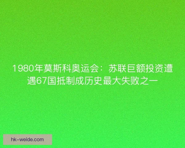 1980年莫斯科奥运会：苏联巨额投资遭遇67国抵制成历史最大失败之一