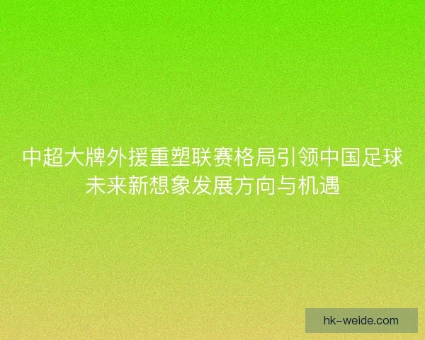 中超大牌外援重塑联赛格局引领中国足球未来新想象发展方向与机遇 中超大牌外援重塑联赛格局引领中国足球未来新想象发展方向与机遇
