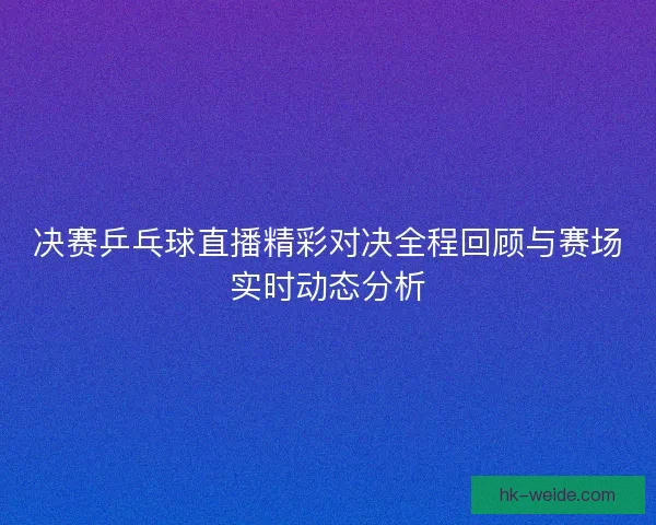 决赛乒乓球直播精彩对决全程回顾与赛场实时动态分析