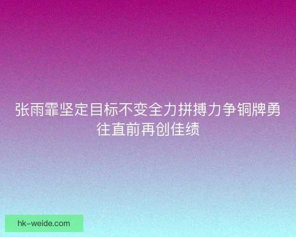 张雨霏坚定目标不变全力拼搏力争铜牌勇往直前再创佳绩 张雨霏坚定目标不变全力拼搏力争铜牌勇往直前再创佳绩