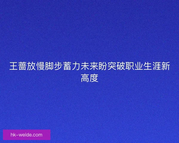 王蔷放慢脚步蓄力未来盼突破职业生涯新高度 王蔷放慢脚步蓄力未来盼突破职业生涯新高度
