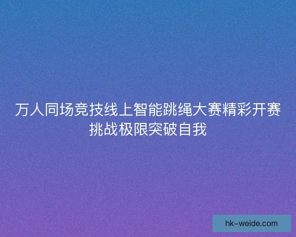 万人同场竞技线上智能跳绳大赛精彩开赛挑战极限突破自我