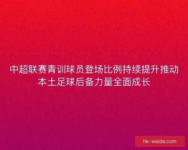中超联赛青训球员登场比例持续提升推动本土足球后备力量全面成长 中超联赛青训球员登场比例持续提升推动本土足球后备力量全面成长