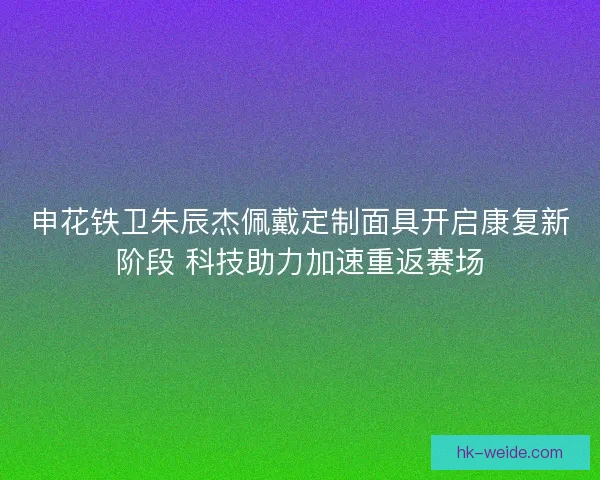 申花铁卫朱辰杰佩戴定制面具开启康复新阶段 科技助力加速重返赛场