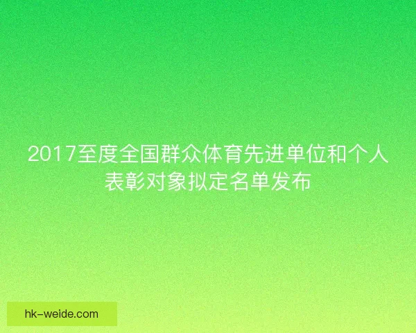 2017至度全国群众体育先进单位和个人表彰对象拟定名单发布 2017至度全国群众体育先进单位和个人表彰对象拟定名单发布