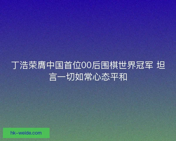 丁浩荣膺中国首位00后围棋世界冠军 坦言一切如常心态平和