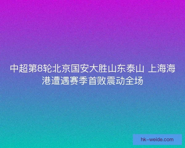 中超第8轮北京国安大胜山东泰山 上海海港遭遇赛季首败震动全场