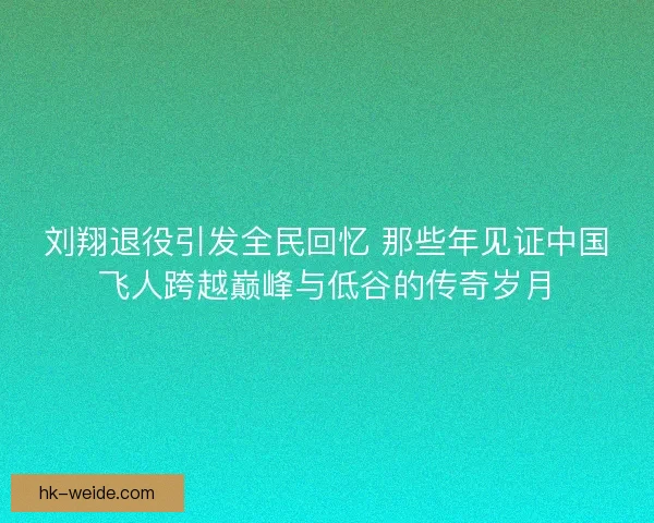 刘翔退役引发全民回忆 那些年见证中国飞人跨越巅峰与低谷的传奇岁月