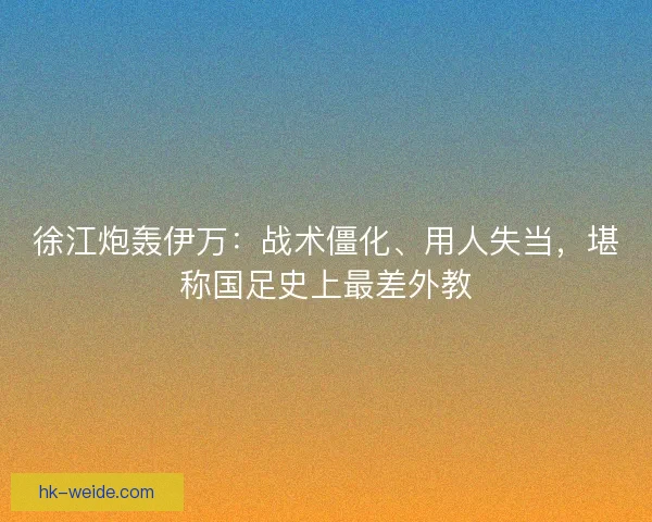 徐江炮轰伊万：战术僵化、用人失当，堪称国足史上最差外教