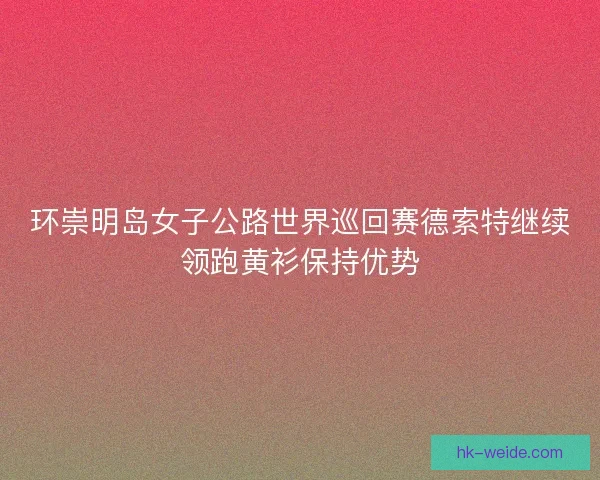 环崇明岛女子公路世界巡回赛德索特继续领跑黄衫保持优势