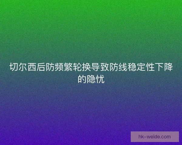 切尔西后防频繁轮换导致防线稳定性下降的隐忧 切尔西后防频繁轮换导致防线稳定性下降的隐忧